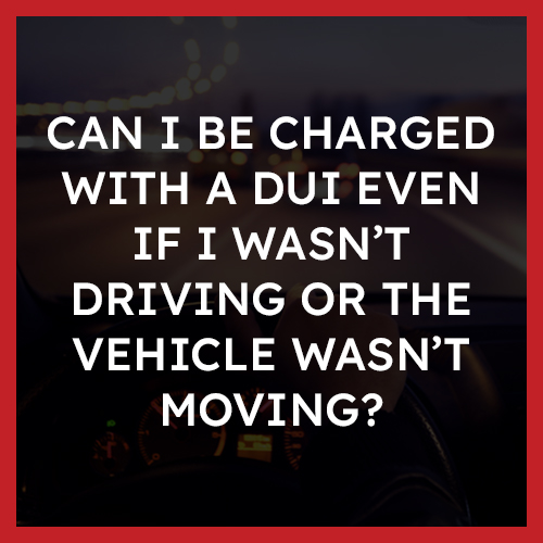 Can I be charged with a DUI even if I wasn’t driving or the vehicle wasn’t moving